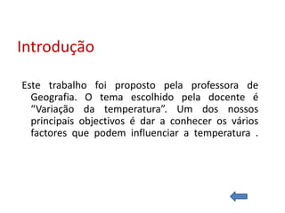 Introdução

Este trabalho foi proposto pela professora de
  Geografia. O tema escolhido pela docente é
  “Variação da temperatura”. Um dos nossos
  principais objectivos é dar a conhecer os vários
  factores que podem influenciar a temperatura .
 
