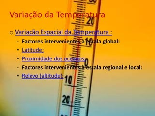 Variação da Temperatura
o Variação Espacial da Temperatura :
  -   Factores intervenientes à escala global:
  •   Latitude;
  •   Proximidade dos oceanos;
  -   Factores intervenientes à escala regional e local:
  •   Relevo (altitude);
 