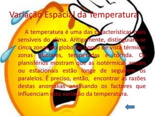 Variação Espacial da Temperatura
     A temperatura é uma das características mais
  sensíveis do clima. Antigamente, distinguiam-se
  cinco zonas do globo do ponto de vista térmico:
  zonas glaciares, temperadas e tórrida. Os
  planisférios mostram que as isotérmicas anuais
  ou estacionais estão longe de seguirem os
  paralelos. É preciso, então, encontrar as razões
  destas anomalias analisando os factores que
  influenciam esta variação da temperatura.
 