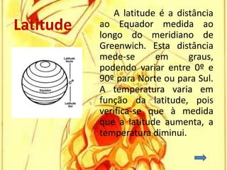 A latitude é a distância
Latitude   ao Equador medida ao
           longo do meridiano de
           Greenwich. Esta distância
           mede-se       em      graus,
           podendo variar entre 0º e
           90º para Norte ou para Sul.
           A temperatura varia em
           função da latitude, pois
           verifica-se que à medida
           que a latitude aumenta, a
           temperatura diminui.
 