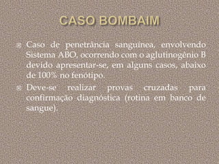  Caso de penetrância sanguínea, envolvendo
Sistema ABO, ocorrendo com o aglutinogênio B
devido apresentar-se, em alguns casos, abaixo
de 100% no fenótipo.
 Deve-se realizar provas cruzadas para
confirmação diagnóstica (rotina em banco de
sangue).
 