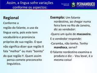 Assim, a língua sofre variações
conforme os aspectos:
Regional
Conforme a
região do falante, o uso da
língua varia, pois este tem
vocabulário e pronúncia
próprios de sua região. O que
não significa dizer que região X
fala “melhor” ou mais “bonito”
do que região Y. Quem assim
pensa comete preconceito
linguístico.
Exemplo: Um falante
nordestino, ao chegar numa
feira livre no Rio de Janeiro,
diz ao vendedor:
-Quero um quilo de macaxeira.
E o vendedor responde:
-Caramba, não tenho. Tenho
mandioca, serve?
O falante nordestino examina o
produto e diz: - Vou levar, é a
mesma coisa!
 