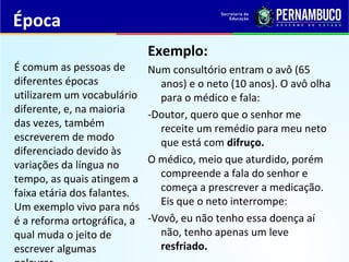 Época
Exemplo:
Num consultório entram o avô (65
anos) e o neto (10 anos). O avô olha
para o médico e fala:
-Doutor, quero que o senhor me
receite um remédio para meu neto
que está com difruço.
O médico, meio que aturdido, porém
compreende a fala do senhor e
começa a prescrever a medicação.
Eis que o neto interrompe:
-Vovô, eu não tenho essa doença aí
não, tenho apenas um leve
resfriado.
É comum as pessoas de
diferentes épocas
utilizarem um vocabulário
diferente, e, na maioria
das vezes, também
escreverem de modo
diferenciado devido às
variações da língua no
tempo, as quais atingem a
faixa etária dos falantes.
Um exemplo vivo para nós
é a reforma ortográfica, a
qual muda o jeito de
escrever algumas
 