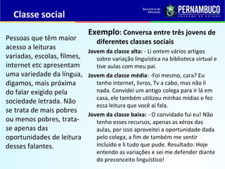Classe social
Exemplo: Conversa entre três jovens de
diferentes classes sociais
Jovem da classe alta: - Li ontem vários artigos
sobre variação linguística na biblioteca virtual e
tive aulas com meu pai.
Jovem da classe média: -Foi mesmo, cara? Eu
tenho internet, livros, Tv a cabo, mas não li
nada. Convidei um antigo colega para ir lá em
casa, ele também utilizou minhas mídias e fez
essa leitura que você aí fala.
Jovem da classe baixa: - O convidado fui eu! Não
tenho esses recursos, apenas as xérox das
aulas, por isso aproveitei a oportunidade dada
pelo colega, a fim de também me sentir
incluído e li tudo que pude. Resultado: Hoje
entendo as variações e sei me defender diante
do preconceito linguístico!
Pessoas que têm maior
acesso a leituras
variadas, escolas, filmes,
internet etc apresentam
uma variedade da língua,
digamos, mais próxima
do falar exigido pela
sociedade letrada. Não
se trata de mais pobres
ou menos pobres, trata-
se apenas das
oportunidades de leitura
desses falantes.
 