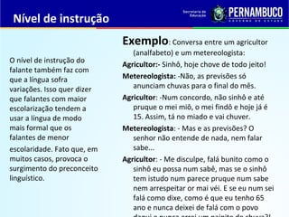 Nível de instrução
Exemplo: Conversa entre um agricultor
(analfabeto) e um metereologista:
Agricultor:- Sinhô, hoje chove de todo jeito!
Metereologista: -Não, as previsões só
anunciam chuvas para o final do mês.
Agricultor: -Num concordo, não sinhô e até
pruque o mei miô, o mei findô e hoje já é
15. Assim, tá no miado e vai chuver.
Metereologista: - Mas e as previsões? O
senhor não entende de nada, nem falar
sabe...
Agricultor: - Me disculpe, falá bunito como o
sinhô eu possa num sabê, mas se o sinhô
tem istudo num parece pruque num sabe
nem arrespeitar or mai véi. E se eu num sei
falá como dixe, como é que eu tenho 65
ano e nunca deixei de falá com o povo
O nível de instrução do
falante também faz com
que a língua sofra
variações. Isso quer dizer
que falantes com maior
escolarização tendem a
usar a língua de modo
mais formal que os
falantes de menor
escolaridade. Fato que, em
muitos casos, provoca o
surgimento do preconceito
linguístico.
 