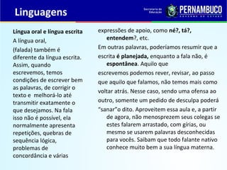 Linguagens
expressões de apoio, como né?, tá?,
entendem?, etc.
Em outras palavras, poderíamos resumir que a
escrita é planejada, enquanto a fala não, é
espontânea. Aquilo que
escrevemos podemos rever, revisar, ao passo
que aquilo que falamos, não temos mais como
voltar atrás. Nesse caso, sendo uma ofensa ao
outro, somente um pedido de desculpa poderá
“sanar”o dito. Aproveitem essa aula e, a partir
de agora, não menosprezem seus colegas se
estes falarem arrastado, com gírias, ou
mesmo se usarem palavras desconhecidas
para vocês. Saibam que todo falante nativo
conhece muito bem a sua língua materna.
Língua oral e língua escrita
A língua oral,
(falada) também é
diferente da língua escrita.
Assim, quando
escrevemos, temos
condições de escrever bem
as palavras, de corrigir o
texto e melhorá-lo até
transmitir exatamente o
que desejamos. Na fala
isso não é possível, ela
normalmente apresenta
repetições, quebras de
sequência lógica,
problemas de
concordância e várias
 