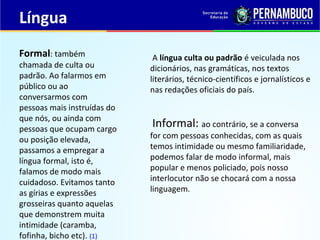 Língua
A língua culta ou padrão é veiculada nos
dicionários, nas gramáticas, nos textos
literários, técnico-científicos e jornalísticos e
nas redações oficiais do país.
Informal: ao contrário, se a conversa
for com pessoas conhecidas, com as quais
temos intimidade ou mesmo familiaridade,
podemos falar de modo informal, mais
popular e menos policiado, pois nosso
interlocutor não se chocará com a nossa
linguagem.
Formal: também
chamada de culta ou
padrão. Ao falarmos em
público ou ao
conversarmos com
pessoas mais instruídas do
que nós, ou ainda com
pessoas que ocupam cargo
ou posição elevada,
passamos a empregar a
língua formal, isto é,
falamos de modo mais
cuidadoso. Evitamos tanto
as gírias e expressões
grosseiras quanto aquelas
que demonstrem muita
intimidade (caramba,
fofinha, bicho etc). (1)
 