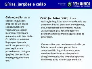 Gírias, jargões e calão
Calão (ou baixo calão): é uma
realização linguística caracterizada pelo uso
de termos baixos, grosseiros ou obscenos,
que, dependendo do contexto, muitas
vezes chocam pela falta de decoro e
desvalorizam socialmente aqueles que os
empregam.
Vale ressaltar que, no ato comunicativo, o
falante deverá primar por ser bem
compreendido linguisticamente, suas
escolhas deverão estar adequadas à
situação comunicativa vivenciada por ele,
bem como a seu interlocutor imediato.
Gíria e jargão: são os
códigos linguísticos
próprios de um grupo
sociocultural com
vocabulário especial,
incompreensível para
quem dele não fizer parte.
Os médicos usam uma
linguagem típica da
medicina, por exemplo,
para explicar um
procedimento cirúrgico
(jargão); já os surfistas
empregam gírias entre
eles.
 