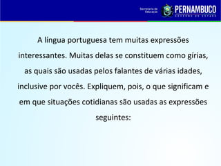A língua portuguesa tem muitas expressões
interessantes. Muitas delas se constituem como gírias,
as quais são usadas pelos falantes de várias idades,
inclusive por vocês. Expliquem, pois, o que significam e
em que situações cotidianas são usadas as expressões
seguintes:
 