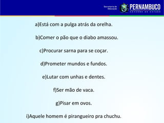 a)Está com a pulga atrás da orelha.
b)Comer o pão que o diabo amassou.
c)Procurar sarna para se coçar.
d)Prometer mundos e fundos.
e)Lutar com unhas e dentes.
f)Ser mão de vaca.
g)Pisar em ovos.
i)Aquele homem é pirangueiro pra chuchu.
 