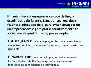 É ADEQUADO: usar a linguagem formal em ambientes
e eventos públicos como numa formatura, numa palestra, na
igreja etc.
É INADEQUADO: usar uma linguagem extremamente
formal, muito trabalhada, pomposa em casa com os
familiares ou com pessoas da intimidade.
Ninguém deve menosprezar os usos da língua
escolhidos pelo falante. Este, por sua vez, deve
fazer uso adequado dela, para evitar situações de
incompreensões e para participar ativamente da
sociedade da qual faz parte, por exemplo:
 