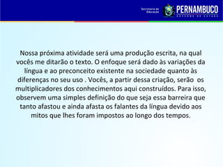 Nossa próxima atividade será uma produção escrita, na qual
vocês me ditarão o texto. O enfoque será dado às variações da
língua e ao preconceito existente na sociedade quanto às
diferenças no seu uso . Vocês, a partir dessa criação, serão os
multiplicadores dos conhecimentos aqui construídos. Para isso,
observem uma simples definição do que seja essa barreira que
tanto afastou e ainda afasta os falantes da língua devido aos
mitos que lhes foram impostos ao longo dos tempos.
 