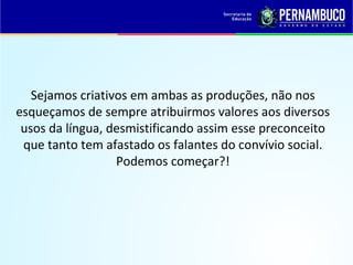 Sejamos criativos em ambas as produções, não nos
esqueçamos de sempre atribuirmos valores aos diversos
usos da língua, desmistificando assim esse preconceito
que tanto tem afastado os falantes do convívio social.
Podemos começar?!
 