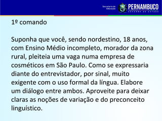 1º comando
Suponha que você, sendo nordestino, 18 anos,
com Ensino Médio incompleto, morador da zona
rural, pleiteia uma vaga numa empresa de
cosméticos em São Paulo. Como se expressaria
diante do entrevistador, por sinal, muito
exigente com o uso formal da língua. Elabore
um diálogo entre ambos. Aproveite para deixar
claras as noções de variação e do preconceito
linguístico.
 