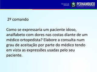 2º comando
Como se expressaria um paciente idoso,
analfabeto com dores nas costas diante de um
médico ortopedista? Elabore a consulta num
grau de aceitação por parte do médico tendo
em vista as expressões usadas pelo seu
paciente.
 