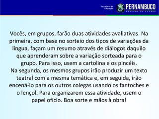 Vocês, em grupos, farão duas atividades avaliativas. Na
primeira, com base no sorteio dos tipos de variações da
língua, façam um resumo através de diálogos daquilo
que aprenderam sobre a variação sorteada para o
grupo. Para isso, usem a cartolina e os pincéis.
Na segunda, os mesmos grupos irão produzir um texto
teatral com a mesma temática e, em seguida, irão
encená-lo para os outros colegas usando os fantoches e
o lençol. Para organizarem essa atividade, usem o
papel ofício. Boa sorte e mãos à obra!
 