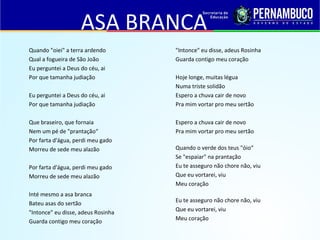 ASA BRANCA
Quando "oiei" a terra ardendo
Qual a fogueira de São João
Eu perguntei a Deus do céu, ai
Por que tamanha judiação
Eu perguntei a Deus do céu, ai
Por que tamanha judiação
Que braseiro, que fornaia
Nem um pé de "prantação“
Por farta d'água, perdi meu gado
Morreu de sede meu alazão
Por farta d'água, perdi meu gado
Morreu de sede meu alazão
Inté mesmo a asa branca
Bateu asas do sertão
"Intonce" eu disse, adeus Rosinha
Guarda contigo meu coração
"Intonce" eu disse, adeus Rosinha
Guarda contigo meu coração
Hoje longe, muitas légua
Numa triste solidão
Espero a chuva cair de novo
Pra mim vortar pro meu sertão
Espero a chuva cair de novo
Pra mim vortar pro meu sertão
Quando o verde dos teus "óio“
Se "espaiar" na prantação
Eu te asseguro não chore não, viu
Que eu vortarei, viu
Meu coração
Eu te asseguro não chore não, viu
Que eu vortarei, viu
Meu coração
 