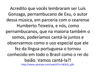 Acredito que vocês lembraram ser Luís
Gonzaga, pernambucano de Exu, o autor
dessa música, em parceria com o cearense
Humberto Teixeira, e nós, como
pernambucanos, que na maioria também o
somos, poderíamos cantá-la juntos e
observarmos como o uso especial que ele
fez da língua portuguesa o tornou
conhecido em todo o Brasil como o rei do
baião. Vamos cantá-la?!
http://www.youtube.com/watch?v=cWiJL0_yj9c
 