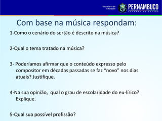 Com base na música respondam:
1-Como o cenário do sertão é descrito na música?
2-Qual o tema tratado na música?
3- Poderíamos afirmar que o conteúdo expresso pelo
compositor em décadas passadas se faz “novo” nos dias
atuais? Justifique.
4-Na sua opinião, qual o grau de escolaridade do eu-lírico?
Explique.
5-Qual sua possível profissão?
 