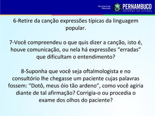 6-Retire da canção expressões típicas da linguagem
popular.
7-Você compreendeu o que quis dizer a canção, isto é,
houve comunicação, ou nela há expressões “erradas”
que dificultam o entendimento?
8-Suponha que você seja oftalmologista e no
consultório lhe chegasse um paciente cujas palavras
fossem: “Dotô, meus óio tão ardeno”, como você agiria
diante de tal afirmação? Corrigia-o ou procedia o
exame dos olhos do paciente?
 