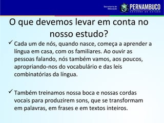 O que devemos levar em conta no
nosso estudo?
Cada um de nós, quando nasce, começa a aprender a
língua em casa, com os familiares. Ao ouvir as
pessoas falando, nós também vamos, aos poucos,
apropriando-nos do vocabulário e das leis
combinatórias da língua.
Também treinamos nossa boca e nossas cordas
vocais para produzirem sons, que se transformam
em palavras, em frases e em textos inteiros.
 