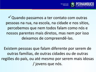 Quando passamos a ter contato com outras
pessoas na rua, na escola, na cidade e nos sítios,
percebemos que nem todos falam como nós e
nossos parentes mais diretos, mas nem por isso
deixamos de compreendê-las.
Existem pessoas que falam diferente por serem de
outras famílias, de outras cidades ou de outras
regiões do país, ou até mesmo por serem mais idosas
/ jovens que nós.
 
