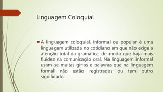 Linguagem Coloquial
A linguagem coloquial, informal ou popular é uma
linguagem utilizada no cotidiano em que não exige a
atenção total da gramática, de modo que haja mais
fluidez na comunicação oral. Na linguagem informal
usam-se muitas gírias e palavras que na linguagem
formal não estão registradas ou tem outro
significado.
 
