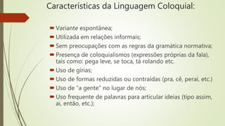 Características da Linguagem Coloquial:
Variante espontânea;
Utilizada em relações informais;
Sem preocupações com as regras da gramática normativa;
Presença de coloquialismos (expressões próprias da fala),
tais como: pega leve, se toca, tá rolando etc.
Uso de gírias;
Uso de formas reduzidas ou contraídas (pra, cê, peraí, etc.)
Uso de “a gente” no lugar de nós;
Uso frequente de palavras para articular ideias (tipo assim,
ai, então, etc.);
 