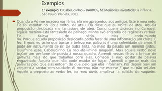 Exemplos
 Quando a Vó me recebeu nas férias, ela me apresentou aos amigos: Este é meu neto.
Ele foi estudar no Rio e voltou de ateu. Ela disse que eu voltei de ateu. Aquela
preposição deslocada me fantasiava de ateu. Como quem dissesse no Carnaval:
aquele menino está fantasiado de palhaço. Minha avó entendia de regências verbais.
Ela falava de sério. Mas todo-mundo
riu. Porque aquela preposição deslocada podia fazer de uma informação um chiste. E
fez. E mais: eu acho que buscar a beleza nas palavras é uma solenidade de amor. E
pode ser instrumento de rir. De outra feita, no meio da pelada um menino gritou:
Disilimina esse, Cabeludinho. Eu não disiliminei ninguém. Mas aquele verbo novo
trouxe um perfume de poesia à nossa quadra. Aprendi nessas férias a brincar de
palavras mais do que trabalhar com elas. Comecei a não gostar de palavra
engavetada. Aquela que não pode mudar de lugar. Aprendi a gostar mais das
palavras pelo que elas entoam do que pelo que elas informam. Por depois ouvi um
vaqueiro a cantar com saudade: Ai morena, não me escreve / que eu não sei aler.
Aquele a preposto ao verbo ler, ao meu ouvir, ampliava a solidão do vaqueiro.
1º exemplo: O Cabeludinho – BARROS, M. Memórias inventadas: a infância.
São Paulo: Planeta, 2003.
 