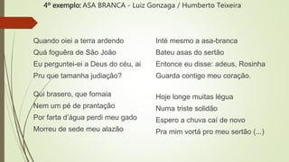 4º exemplo: ASA BRANCA - Luiz Gonzaga / Humberto Teixeira
Quando oiei a terra ardendo
Quá foguêra de São João
Eu perguntei-ei a Deus do céu, ai
Pru que tamanha judiação?
Qui brasero, que fornaia
Nem um pé de prantação
Por farta d’água perdi meu gado
Morreu de sede meu alazão
Inté mesmo a asa-branca
Bateu asas do sertão
Entonce eu disse: adeus, Rosinha
Guarda contigo meu coração.
Hoje longe muitas légua
Numa triste solidão
Espero a chuva caí de novo
Pra mim vortá pro meu sertão (...)
 