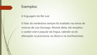 Exemplos:
A linguagem do Rei Luiz
O falar do nordestino sempre foi exaltado nas letras de
músicas de Luiz Gonzaga. Através delas, ele ressaltou
o caráter oral e popular da língua, valendo-se de
alterações na pronúncia, no léxico e na morfossintaxe
 