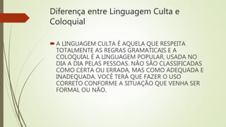 Diferença entre Linguagem Culta e
Coloquial
A LINGUAGEM CULTA É AQUELA QUE RESPEITA
TOTALMENTE AS REGRAS GRAMATICAIS E A
COLOQUIAL É A LINGUAGEM POPULAR, USADA NO
DIA A DIA PELAS PESSOAS. NÃO SÃO CLASSIFICADAS
COMO CERTA OU ERRADA, MAS COMO ADEQUADA E
INADEQUADA. VOCÊ TERÁ QUE FAZER O USO
CORRETO CONFORME A SITUAÇÃO QUE VENHA SER
FORMAL OU NÃO.
 