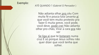 ATÉ QUANDO ? (Gabriel O Pensador )
Não adianta olhar pro céu Com
muita fé e pouca luta Levanta aí
que você tem muito protesto pra
fazer E muita greve, você pode,
você deve, pode crer Não adianta
olhar pro chão, Virar a cara pra não
ver
Se liga aí que te botaram numa
cruz E só porque Jesus sofreu não
quer dizer que você tenha que
sofrer.
Exemplo:
 