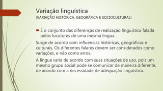 Variação linguística
(VARIAÇÃO HISTÓRICA, GEOGRÁFICA E SOCIOCULTURAL)
É o conjunto das diferenças de realização linguística falada
pelos locutores de uma mesma língua.
Surge de acordo com influencias históricas, geográficas e
culturais. Os diferentes falares devem ser considerados como
variações, e não como erros.
A língua varia de acordo com suas situações de uso, pois um
mesmo grupo social pode se comunicar de maneira diferente,
de acordo com a necessidade de adequação linguística.
 