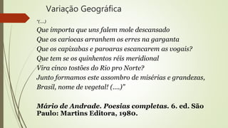 Variação Geográfica
“(….)
Que importa que uns falem mole descansado
Que os cariocas arranhem os erres na garganta
Que os capixabas e paroaras escancarem as vogais?
Que tem se os quinhentos réis meridional
Vira cinco tostões do Rio pro Norte?
Junto formamos este assombro de misérias e grandezas,
Brasil, nome de vegetal! (….)”
Mário de Andrade. Poesias completas. 6. ed. São
Paulo: Martins Editora, 1980.
 
