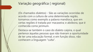 Variação geográfica ( regional)
(Os chamados dialetos) - São as variações ocorridas de
acordo com a cultura de uma determinada região,
tomamos como exemplo a palavra mandioca, que em
certas regiões é tratada por macaxeira; e abóbora, que é
conhecida como jerimum.
Destaca-se também o caso do dialeto caipira, o qual
pertence àquelas pessoas que não tiveram a oportunidade
de ter uma educação formal, e em função disso, não
conhecem a linguagem “culta".
 