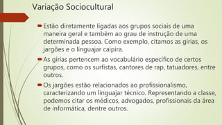 Variação Sociocultural
Estão diretamente ligadas aos grupos sociais de uma
maneira geral e também ao grau de instrução de uma
determinada pessoa. Como exemplo, citamos as gírias, os
jargões e o linguajar caipira.
As gírias pertencem ao vocabulário específico de certos
grupos, como os surfistas, cantores de rap, tatuadores, entre
outros.
Os jargões estão relacionados ao profissionalismo,
caracterizando um linguajar técnico. Representando a classe,
podemos citar os médicos, advogados, profissionais da área
de informática, dentre outros.
 