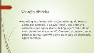 Variação Histórica
Aquela que sofre transformações ao longo do tempo.
Como por exemplo, a palavra “Você”, que antes era
vosmecê e que agora, diante da linguagem reduzida no
meio eletrônico, é apenas VC. O mesmo acontece com as
palavras escritas com PH, como era o caso de pharmácia,
agora, farmácia.
 