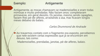 Exemplo: Antigamente
Antigamente, as moças chamavam-se mademoiselles e eram todas
mimosas e muito prendadas. Não faziam anos: completavam
primaveras, em geral dezoito. Os janotas, mesmo sendo rapagões,
faziam-lhes pé-de-alferes, arrastando a asa, mas ficavam longos
meses debaixo do balaio.
Carlos Drummond de Andrade
Ao travarmos contato com o fragmento ora exposto, percebemos
que nele existem certas expressões que já se encontram em
desuso, tais como:
Mademoiselles, prendadas, janotas, pé-de-alferes, balaio.
 