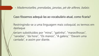 Caso fôssemos adequá-las ao vocabulário atual, como ficaria?
Restringindo-se a uma linguagem mais coloquial, os termos em
destaque
seriam substituídos por “mina”, “gatinha”, “maravilhosas”,
“saradas”, “da hora”, “Os manos”, “A galera,” “Davam uma
cantada”, e assim por diante.
- Mademoiselles, prendadas, janotas, pé-de-alferes, balaio.
 