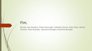 Fim.
Nomes: Ana Karoline, Thainá Assunção, Caliandra Santos, Erika Vieira, Jéssica
Ferreira, Thais Andrade, Geovanna Borges e Karoline Barnabé.
 