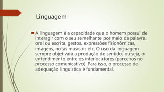 Linguagem
A linguagem é a capacidade que o homem possui de
interagir com o seu semelhante por meio da palavra,
oral ou escrita, gestos, expressões fisionômicas,
imagens, notas musicais etc. O uso da linguagem
sempre objetivará a produção de sentido, ou seja, o
entendimento entre os interlocutores (parceiros no
processo comunicativo). Para isso, o processo de
adequação linguística é fundamental.
 