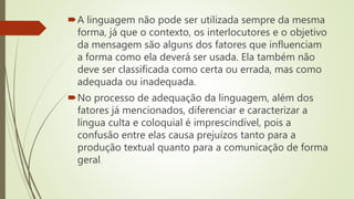 A linguagem não pode ser utilizada sempre da mesma
forma, já que o contexto, os interlocutores e o objetivo
da mensagem são alguns dos fatores que influenciam
a forma como ela deverá ser usada. Ela também não
deve ser classificada como certa ou errada, mas como
adequada ou inadequada.
No processo de adequação da linguagem, além dos
fatores já mencionados, diferenciar e caracterizar a
língua culta e coloquial é imprescindível, pois a
confusão entre elas causa prejuízos tanto para a
produção textual quanto para a comunicação de forma
geral.
 
