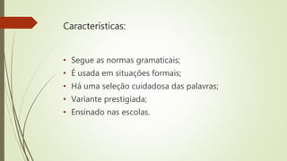 Características:
• Segue as normas gramaticais;
• É usada em situações formais;
• Há uma seleção cuidadosa das palavras;
• Variante prestigiada;
• Ensinado nas escolas.
 