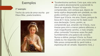 Exemplos
1º exemplo:
Trecho da carta de amor escrita por
Olavo Bilac, poeta brasileiro.
 “Excelentíssima senhora. Creio que, esta carta
não poderá absolutamente surpreendê-la.
Deve ser esperada. Porque V.Excia.
compreendeu com certeza que, depois de
tanta súplica desprezada sem piedade, eu não
podia continuar a sofrer o seu desprezo.
Dizem que V.Excia. me ama. Dizem, porque da
boca de V. Excia. nunca me foi dado ouvir
essa declaração. Como, porém, se
compreende que, amando-me V.Excia., nuca
tivesse para mim a menor palavra afetuosa, o
mais insignificante carinho, o mais simples
olhar comovido? Inúmeras vezes lhe pedi
humildemente uma palavra de consolo.
Nunca a obtive, porque V.Excia. ou ficava
calada ou me respondia com uma ironia cruel.
Não posso compreendê-la: perdi toda a
esperança de ser amado. Separemo-nos[...]
 