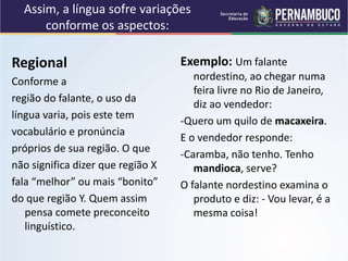 Assim, a língua sofre variações
conforme os aspectos:
Regional
Conforme a
região do falante, o uso da
língua varia, pois este tem
vocabulário e pronúncia
próprios de sua região. O que
não significa dizer que região X
fala “melhor” ou mais “bonito”
do que região Y. Quem assim
pensa comete preconceito
linguístico.
Exemplo: Um falante
nordestino, ao chegar numa
feira livre no Rio de Janeiro,
diz ao vendedor:
-Quero um quilo de macaxeira.
E o vendedor responde:
-Caramba, não tenho. Tenho
mandioca, serve?
O falante nordestino examina o
produto e diz: - Vou levar, é a
mesma coisa!
 