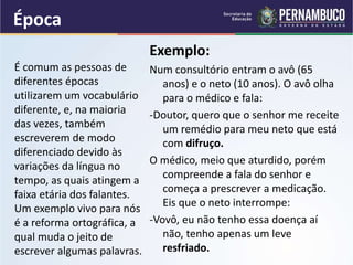 Época
Exemplo:
Num consultório entram o avô (65
anos) e o neto (10 anos). O avô olha
para o médico e fala:
-Doutor, quero que o senhor me receite
um remédio para meu neto que está
com difruço.
O médico, meio que aturdido, porém
compreende a fala do senhor e
começa a prescrever a medicação.
Eis que o neto interrompe:
-Vovô, eu não tenho essa doença aí
não, tenho apenas um leve
resfriado.
É comum as pessoas de
diferentes épocas
utilizarem um vocabulário
diferente, e, na maioria
das vezes, também
escreverem de modo
diferenciado devido às
variações da língua no
tempo, as quais atingem a
faixa etária dos falantes.
Um exemplo vivo para nós
é a reforma ortográfica, a
qual muda o jeito de
escrever algumas palavras.
 