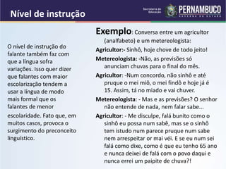 Nível de instrução
Exemplo: Conversa entre um agricultor
(analfabeto) e um metereologista:
Agricultor:- Sinhô, hoje chove de todo jeito!
Metereologista: -Não, as previsões só
anunciam chuvas para o final do mês.
Agricultor: -Num concordo, não sinhô e até
pruque o mei miô, o mei findô e hoje já é
15. Assim, tá no miado e vai chuver.
Metereologista: - Mas e as previsões? O senhor
não entende de nada, nem falar sabe...
Agricultor: - Me disculpe, falá bunito como o
sinhô eu possa num sabê, mas se o sinhô
tem istudo num parece pruque num sabe
nem arrespeitar or mai véi. E se eu num sei
falá como dixe, como é que eu tenho 65 ano
e nunca deixei de falá com o povo daqui e
nunca errei um paipite de chuva?!
O nível de instrução do
falante também faz com
que a língua sofra
variações. Isso quer dizer
que falantes com maior
escolarização tendem a
usar a língua de modo
mais formal que os
falantes de menor
escolaridade. Fato que, em
muitos casos, provoca o
surgimento do preconceito
linguístico.
 