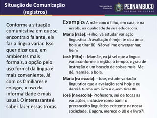 Situação de Comunicação
(registros)
Exemplo: A mãe com o filho, em casa, e na
escola, na qualidade de sua educadora.
Maria (mãe): -Filho, vá estudar variação
linguística. A avaliação é hoje, te dou uma
bola se tirar 80. Não vai me envergonhar,
hein?
José (filho): - Mamãe, eu já sei que a língua
varia conforme a região, o tempo, o grau de
instrução e um bocado de coisas mais. Me
dê, mamãe, a bola.
Maria (na escola): - José, estude variação
linguística que a avaliação será hoje e eu
darei à turma um livro a quem tirar 80.
José (na escola)- Professora, sei de todas as
variações, inclusive como banir o
preconceito linguístico existente na nossa
sociedade. E agora, mereço o 80 e o livro?!
Conforme a situação
comunicativa em que se
encontra o falante, ele
faz a língua variar. Isso
quer dizer que, em
ambientes mais
formais, a opção pelo
uso formal da língua é
mais conveniente. Já
com os familiares e
colegas, o uso da
informalidade é mais
usual. O interessante é
saber fazer essas trocas.
 