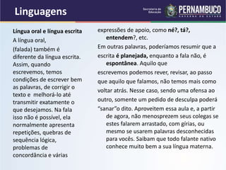 Linguagens
expressões de apoio, como né?, tá?,
entendem?, etc.
Em outras palavras, poderíamos resumir que a
escrita é planejada, enquanto a fala não, é
espontânea. Aquilo que
escrevemos podemos rever, revisar, ao passo
que aquilo que falamos, não temos mais como
voltar atrás. Nesse caso, sendo uma ofensa ao
outro, somente um pedido de desculpa poderá
“sanar”o dito. Aproveitem essa aula e, a partir
de agora, não menosprezem seus colegas se
estes falarem arrastado, com gírias, ou
mesmo se usarem palavras desconhecidas
para vocês. Saibam que todo falante nativo
conhece muito bem a sua língua materna.
Língua oral e língua escrita
A língua oral,
(falada) também é
diferente da língua escrita.
Assim, quando
escrevemos, temos
condições de escrever bem
as palavras, de corrigir o
texto e melhorá-lo até
transmitir exatamente o
que desejamos. Na fala
isso não é possível, ela
normalmente apresenta
repetições, quebras de
sequência lógica,
problemas de
concordância e várias
 